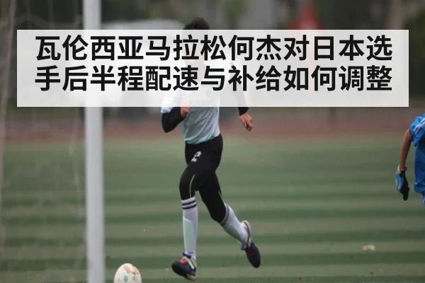 瓦伦西亚马拉松何杰对日本选手后半程配速与补给如何调整(kaiyun)